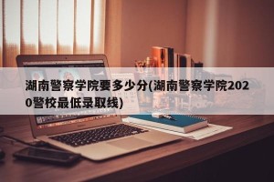 湖南警察学院要多少分(湖南警察学院2020警校最低录取线)