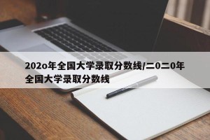 202o年全国大学录取分数线/二0二0年全国大学录取分数线