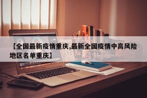 【全国最新疫情重庆,最新全国疫情中高风险地区名单重庆】