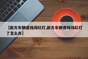 【前方车辆遮挡闯红灯,前方车辆遮挡闯红灯了怎么办】