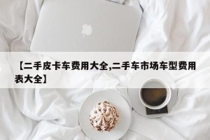 【二手皮卡车费用大全,二手车市场车型费用表大全】