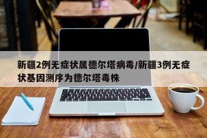 新疆2例无症状属德尔塔病毒/新疆3例无症状基因测序为德尔塔毒株