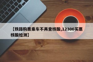 【铁路购票乘车不再查核酸,12306买票核酸检测】