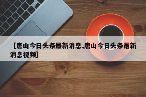【唐山今日头条最新消息,唐山今日头条最新消息视频】