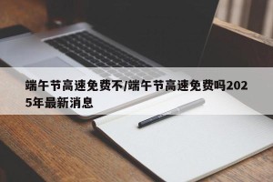 端午节高速免费不/端午节高速免费吗2025年最新消息