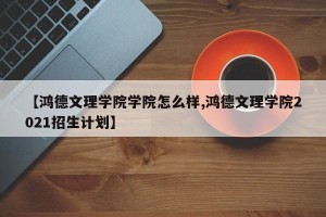 【鸿德文理学院学院怎么样,鸿德文理学院2021招生计划】