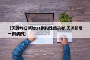 【天津昨日新增21例阳性感染者,天津新增一例病例】