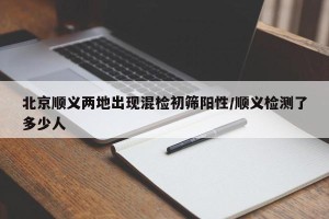 北京顺义两地出现混检初筛阳性/顺义检测了多少人