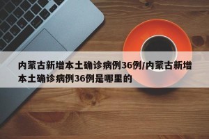 内蒙古新增本土确诊病例36例/内蒙古新增本土确诊病例36例是哪里的