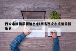 西安市疫情最新消息/陕西省西安市疫情最新消息