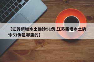 【江苏新增本土确诊51例,江苏新增本土确诊51例是哪里的】