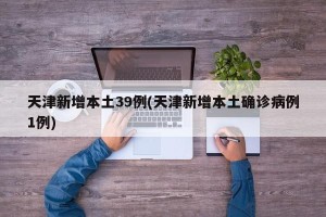天津新增本土39例(天津新增本土确诊病例1例)