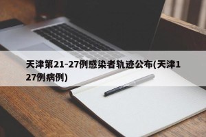 天津第21-27例感染者轨迹公布(天津127例病例)