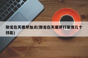 御龙在天盾斧加点(御龙在天盾斧打架用几个技能)