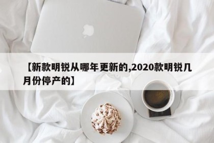 【新款明锐从哪年更新的,2020款明锐几月份停产的】