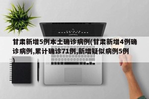 甘肃新增5例本土确诊病例(甘肃新增4例确诊病例,累计确诊71例,新增疑似病例5例)