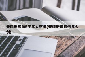 天津新疫情5千多人感染(天津新增病例多少例)