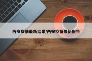 西安疫情最新结果/西安疫情最新报告