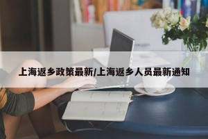 上海返乡政策最新/上海返乡人员最新通知