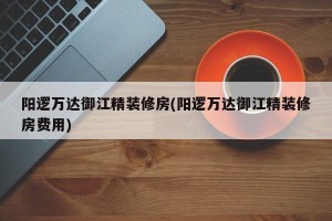 阳逻万达御江精装修房(阳逻万达御江精装修房费用)
