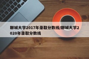 聊城大学2017年录取分数线/聊城大学2020年录取分数线