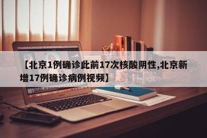 【北京1例确诊此前17次核酸阴性,北京新增17例确诊病例视频】