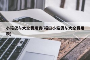 小箱货车大全费用表(福田小箱货车大全费用表)