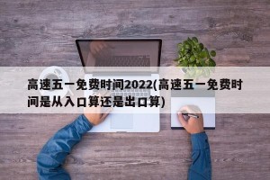 高速五一免费时间2022(高速五一免费时间是从入口算还是出口算)