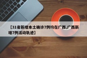 【31省新增本土确诊7例均在广西,广西新增7例活动轨迹】
