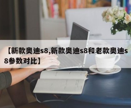 【新款奥迪s8,新款奥迪s8和老款奥迪s8参数对比】