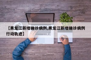 【黑龙江新增确诊病例,黑龙江新增确诊病例行动轨迹】