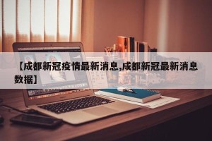 【成都新冠疫情最新消息,成都新冠最新消息数据】