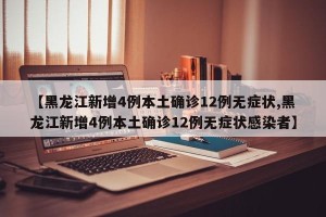 【黑龙江新增4例本土确诊12例无症状,黑龙江新增4例本土确诊12例无症状感染者】