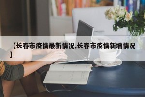 【长春市疫情最新情况,长春市疫情新增情况】