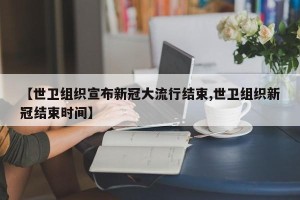 【世卫组织宣布新冠大流行结束,世卫组织新冠结束时间】