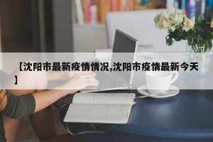 【沈阳市最新疫情情况,沈阳市疫情最新今天】