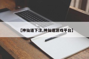【神仙道下注,神仙道游戏平台】