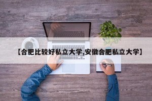【合肥比较好私立大学,安徽合肥私立大学】