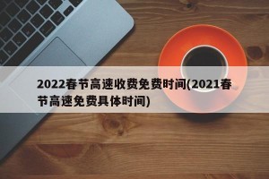 2022春节高速收费免费时间(2021春节高速免费具体时间)