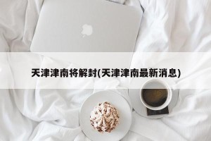 天津津南将解封(天津津南最新消息)