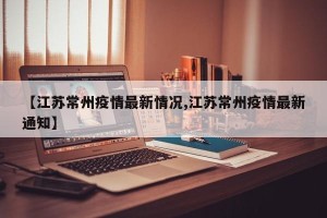 【江苏常州疫情最新情况,江苏常州疫情最新通知】