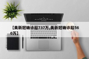 【美新冠确诊超737万,美新冠确诊超560万】