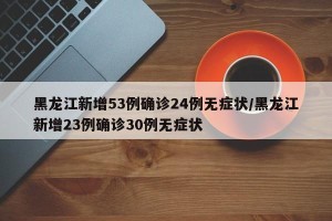黑龙江新增53例确诊24例无症状/黑龙江新增23例确诊30例无症状