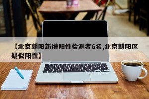 【北京朝阳新增阳性检测者6名,北京朝阳区疑似阳性】