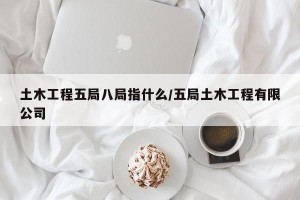 土木工程五局八局指什么/五局土木工程有限公司