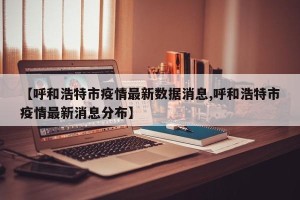 【呼和浩特市疫情最新数据消息,呼和浩特市疫情最新消息分布】