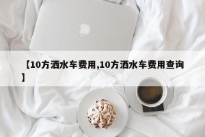【10方洒水车费用,10方洒水车费用查询】