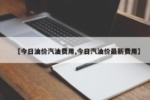 【今日油价汽油费用,今日汽油价最新费用】