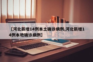 【河北新增14例本土确诊病例,河北新增14例本地确诊病例】