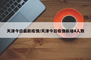 天津今日最新疫情/天津今日疫情新增4人数